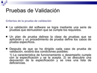 Pruebas de Validación Criterios de la prueba de validación La validación del software se logra mediante una serie de pruebas que demuestren que se cumple los requisitos. Un plan de prueba delinea la clase de pruebas que se aplicarán y un procedimiento de prueba define los casos de prueba específicos. Después de que se ha dirigido cada caso de prueba de validación, existirá dos condiciones posibles: 1) La característica de funcionamiento o desempeño cumple con la especificación y se la acepta. 2) se descubre una desviación de la especificación y se crea una lista de deficiencias. 