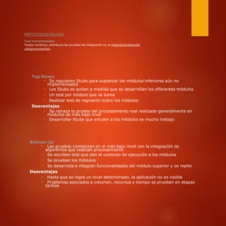 MÉTODOSDEPRUEBA
Test incrementales
Testeo continuo, distribuye las pruebas de integración en la integracióndiariadel
códigocompartido.
Top Down
⇒ Se requieren Stubs para suplantar los módulos inferiores aún no
implementados
⇒ Los Stubs se quitan a medida que se desarrollan los diferentes módulos
⇒ Un test por módulo que se suma
⇒ Realizar test de regresión sobre los módulos
Desventajas
⇒ Se retraza la prueba del procesamiento real realizado generalmente en
módulos de más bajo nivel
⇒ Desarrollar Stubs que emulen a los módulos es mucho trabajo
Bottom Up
⇒ Las pruebas comienzan en el más bajo nivel con la integración de
algoritmos que realizan procesamiento
⇒ Se escriben test que dan el contexto de ejecución a los módulos
⇒ Se prueban los módulos
⇒ Se desarrolla e integran funcionalidades del módulo superior y se repite
Desventajas
⇒ Hasta que se logra un nivel determinado, la aplicación no es visible
⇒ Problemas asociados a volumen, recursos y tiempo se prueban en etapas
tardías
 