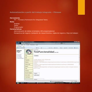 Automatización a partir del trabajo integrado – Fitnesse
Herramienta
FIT – Fitnesse (Framework for Integrated Tests)
Roles
Analista
Tester
Programador
Características
Administración de tablas (orientada a NO programadores)
Perspectiva del negocio (validación de requerimientos, reglas de negocio y flujo de trabajo)
 