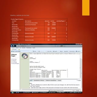 Diseño y edición de los test
Prueba Pagos Proyecto
nombre descripcion duracion monto cantidadPagos ?
Test Framework de pruebas 90 20000 1
Desarrollo Control de Procesos 180 60000 2
Desarrollo
Colaborativo Framework de control 360 150000 3
Desarrollo Unico Sistema a Medida 360 0 0
Desarrollo
Compartido Sistema Grande 360 -10 0
Desarrollo
Compartido Sistema Grande 360 100000 3
Desarrollo
Compartido Sistema Grande 360 50000 2
 