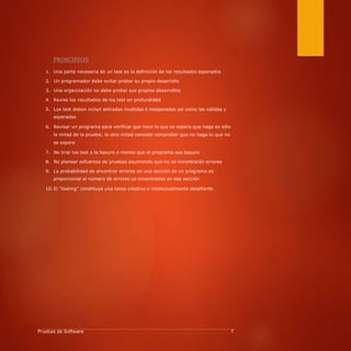 PRINCIPIOS
1. Una parte necesaria de un test es la definición de los resultados esperados
2. Un programador debe evitar probar su propio desarrollo
3. Una organización no debe probar sus propios desarrollos
4. Revise los resultados de los test en profundidad
5. Los test deben incluir entradas inválidas e inesperadas así como las válidas y
esperadas
6. Revisar un programa para verificar que hace lo que se espera que haga es sólo
la mitad de la prueba; la otra mitad consiste comprobar que no haga lo que no
se espera
7. No tirar los test a la basura a menos que el programa sea basura
8. No planear esfuerzos de pruebas asumiendo que no se encontrarán errores
9. La probabilidad de encontrar errores en una sección de un programa es
proporcional al número de errores ya encontrados en esa sección
10. El “testing” constituye una tarea creativa e intelectualmente desafiante
Pruebas de Software 7
 