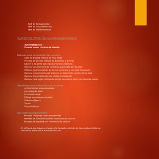 Test de Recuperación
Test de Documentación
Test de Mantenibilidad
CLAVESDELCAMBIOENLAFORMADETRABAJO
⇒ Automatización
⇒ Prueba como criterio de diseño
Razones para automatizar las pruebas
Ciclo de prueba manual es muy largo
Proceso de prueba manual es propenso a errores
Liberar a la gente para realizar tareas creativas
Generar un ambiente de confianza soportado por los test
Obtener realimentación de forma temprana y con alta frecuencia
Generar conocimeinto del sistema en desarrollo a partir de los test
Generar documentación del código consistente
Generar una mejor utilización de los recursos a partir de menores costos
Obstáculos para automatizar las pruebas
Actitud de los programadores
La joroba de dolor
Inversión inicial
Código que siempre cambia
Sistemas legacy
Temor
Viejos hábitos
Qué debería automatizarse
Pruebas unitarias y de componentes
Pruebas de funcionalidad sin interfaces de usuario
Pruebas de sistema con interfaces de usuario
En la figura que sigue se muestra la llamada pirámide de las pruebas dónde se
indican los aspectos a automatizar y no.
 