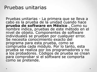 Pruebas unitarias
Pruebas unitarias - La primera que se lleva a
cabo es la prueba de la unidad cuando hace
prueba de software en México . Como su
nombre indica, pruebas de este método en el
nivel de objeto. Componentes de software
individuales se prueban por cualquier error.
Se necesita conocimiento exacto del
programa para esta prueba, como se
comprueba cada módulo. Por lo tanto, esta
prueba se realiza por los programadores y no
a los probadores. Códigos de prueba se crean
para comprobar si el software se comporta
como se pretende.

 