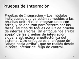 Pruebas de Integración
Pruebas de Integración - Los módulos
individuales que ya están sometidos a las
pruebas unitarias se integran unos con
otros, y se analizan para determinar las
fallas. Tal tipo de toques de luz de prueba
de interfaz errores. Un enfoque "de arriba
abajo" de las pruebas de integración
sigue la estructura arquitectónica del
sistema. Otro enfoque es el enfoque de
"abajo hacia arriba", que se realiza desde
la parte inferior del flujo de control.

 