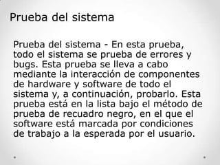 Prueba del sistema
Prueba del sistema - En esta prueba,
todo el sistema se prueba de errores y
bugs. Esta prueba se lleva a cabo
mediante la interacción de componentes
de hardware y software de todo el
sistema y, a continuación, probarlo. Esta
prueba está en la lista bajo el método de
prueba de recuadro negro, en el que el
software está marcada por condiciones
de trabajo a la esperada por el usuario.

 