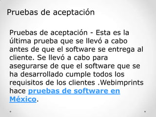 Pruebas de aceptación
Pruebas de aceptación - Esta es la
última prueba que se llevó a cabo
antes de que el software se entrega al
cliente. Se llevó a cabo para
asegurarse de que el software que se
ha desarrollado cumple todos los
requisitos de los clientes .Webimprints
hace pruebas de software en
México.

 