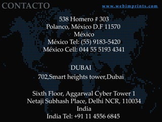 CONTACTO

w w w. w e b i m p r i n t s . c o m

538 Homero # 303
Polanco, México D.F 11570
México
México Tel: (55) 9183-5420
México Cell: 044 55 5193 4341

DUBAI
702,Smart heights tower,Dubai
Sixth Floor, Aggarwal Cyber Tower 1
Netaji Subhash Place, Delhi NCR, 110034
India
India Tel: +91 11 4556 6845

 