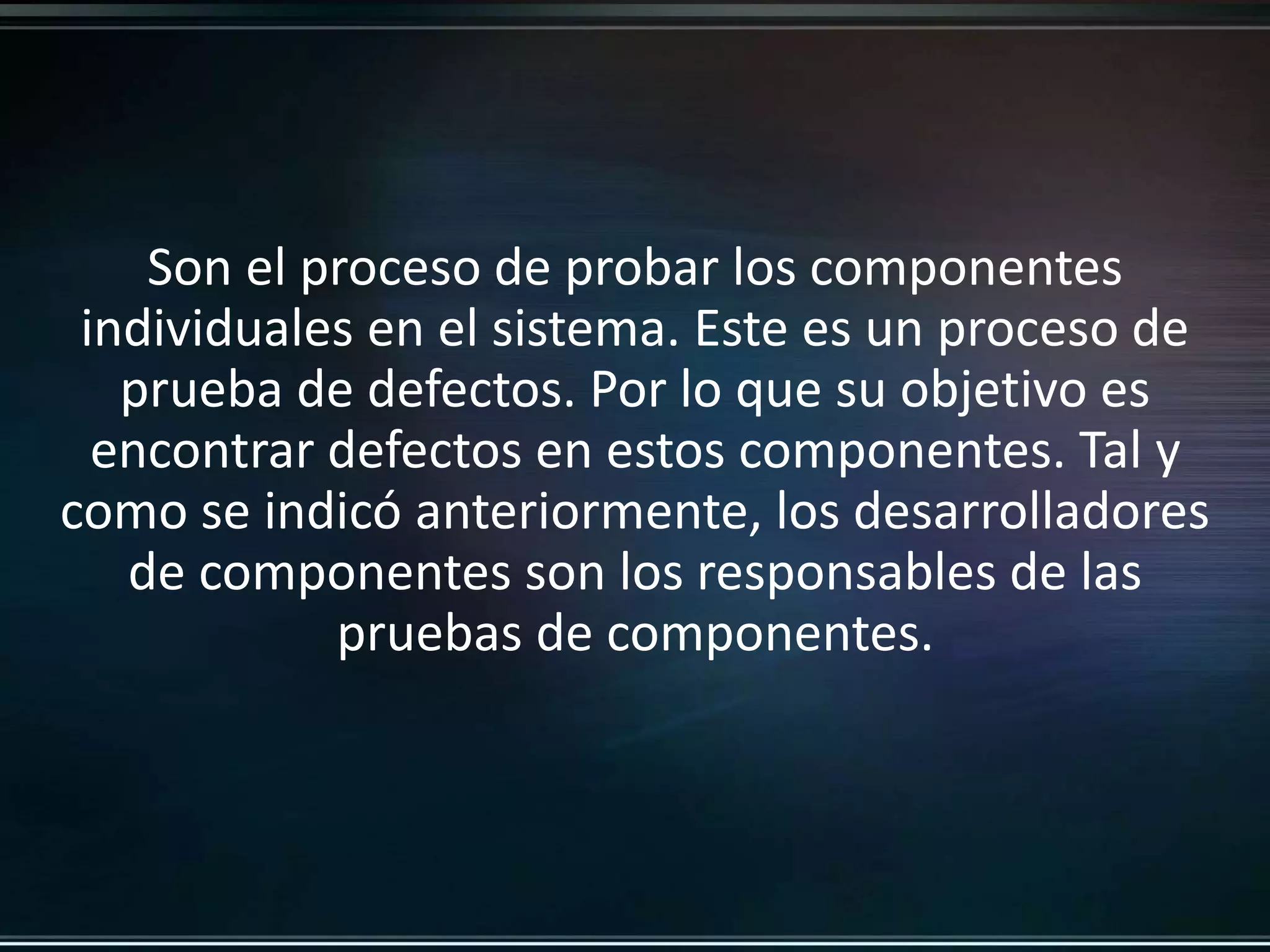 Son el proceso de probar los componentes 
individuales en el sistema. Este es un proceso de 
prueba de defectos. Por lo que su objetivo es 
encontrar defectos en estos componentes. Tal y 
como se indicó anteriormente, los desarrolladores 
de componentes son los responsables de las 
pruebas de componentes. 
 