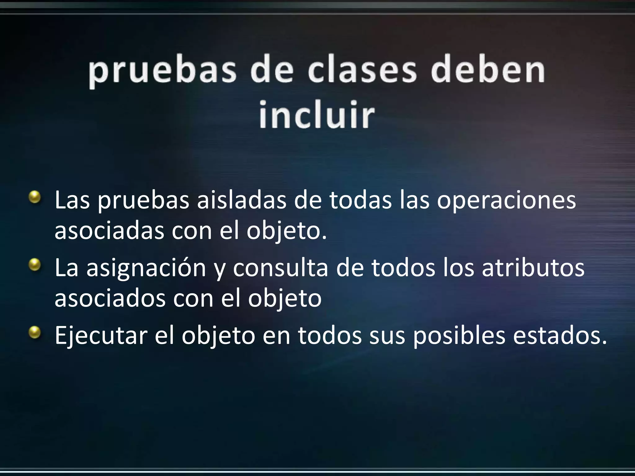 Las pruebas aisladas de todas las operaciones 
asociadas con el objeto. 
La asignación y consulta de todos los atributos 
asociados con el objeto 
Ejecutar el objeto en todos sus posibles estados. 
 