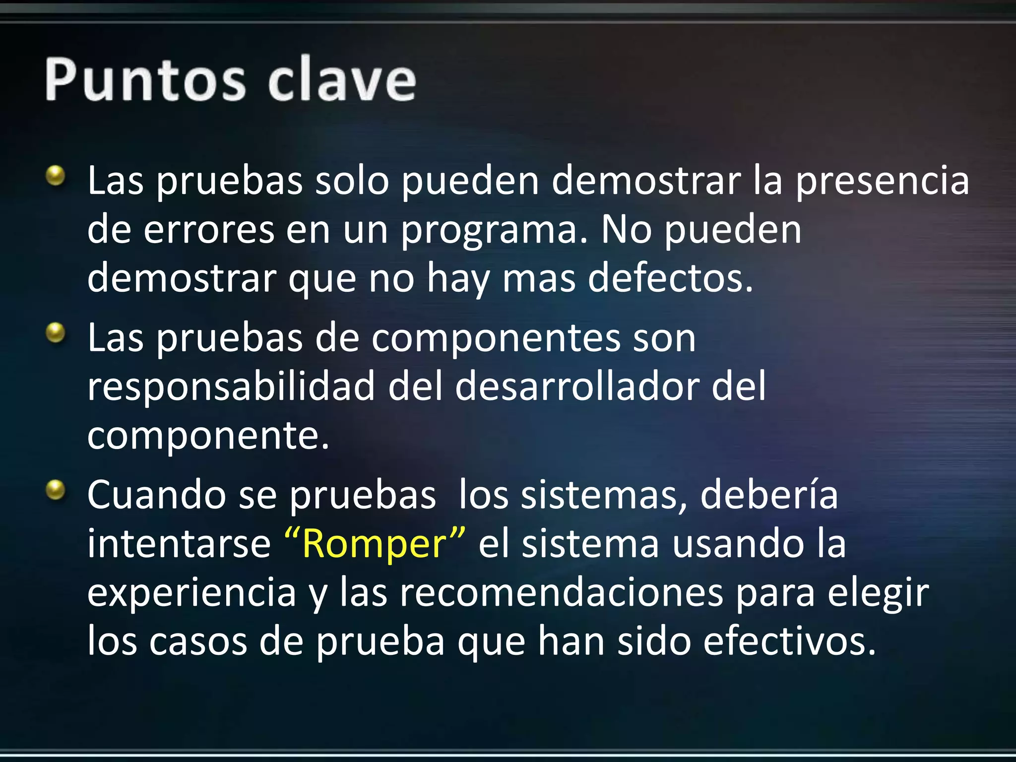 Las pruebas solo pueden demostrar la presencia 
de errores en un programa. No pueden 
demostrar que no hay mas defectos. 
Las pruebas de componentes son 
responsabilidad del desarrollador del 
componente. 
Cuando se pruebas los sistemas, debería 
intentarse “Romper” el sistema usando la 
experiencia y las recomendaciones para elegir 
los casos de prueba que han sido efectivos. 
 