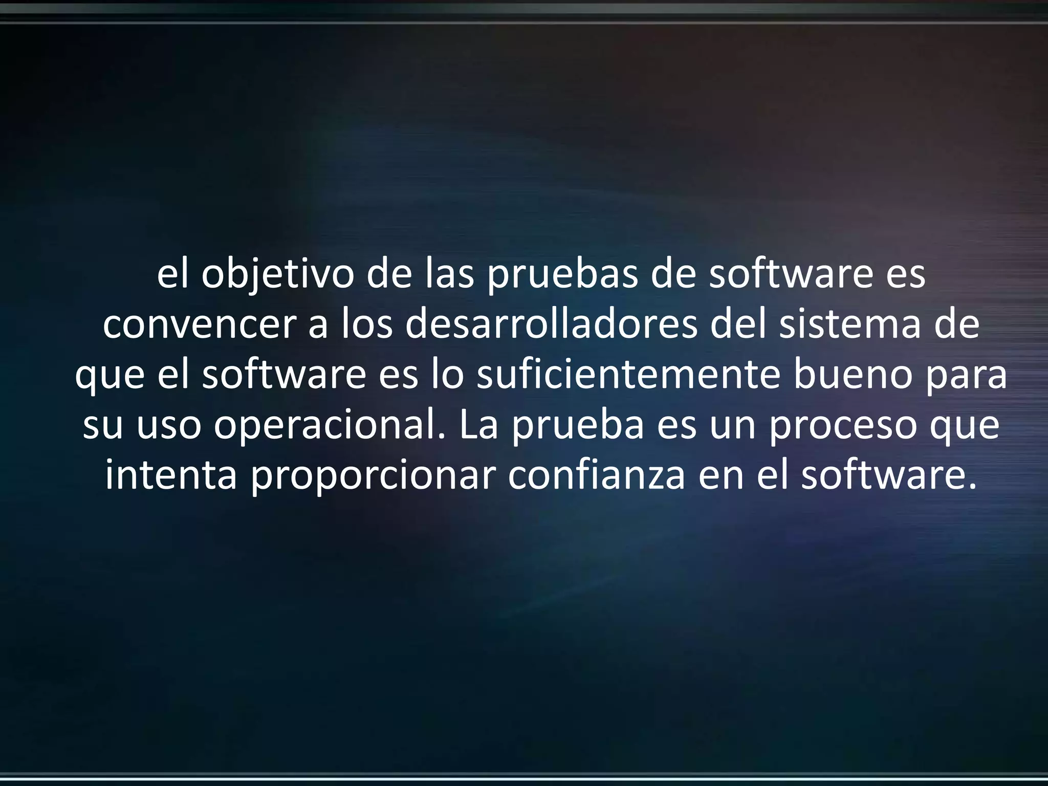 el objetivo de las pruebas de software es 
convencer a los desarrolladores del sistema de 
que el software es lo suficientemente bueno para 
su uso operacional. La prueba es un proceso que 
intenta proporcionar confianza en el software. 
 