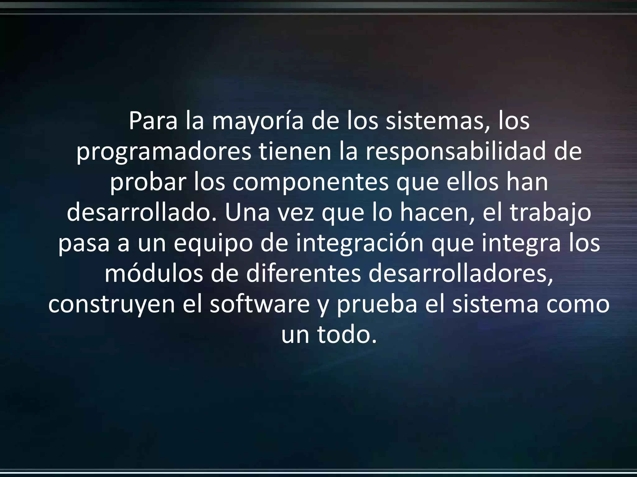 Para la mayoría de los sistemas, los 
programadores tienen la responsabilidad de 
probar los componentes que ellos han 
desarrollado. Una vez que lo hacen, el trabajo 
pasa a un equipo de integración que integra los 
módulos de diferentes desarrolladores, 
construyen el software y prueba el sistema como 
un todo. 
 