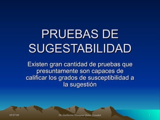 PRUEBAS DE
           SUGESTABILIDAD
            Existen gran cantidad de pruebas que
                presuntamente son capaces de
           calificar los grados de susceptibilidad a
                           la sugestión



05/07/09               Dr. Guillermo Hinojosa Quito- Ecuador   1
 