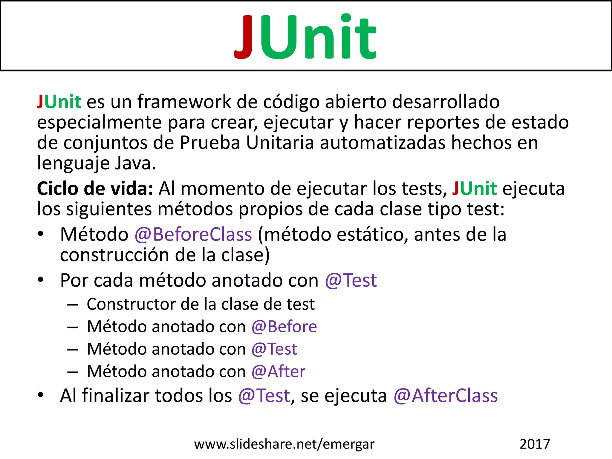 JUnit
JUnit es un framework de código abierto desarrollado
especialmente para crear, ejecutar y hacer reportes de estado
de conjuntos de Prueba Unitaria automatizadas hechos en
lenguaje Java.
Ciclo de vida: Al momento de ejecutar los tests, JUnit ejecuta
los siguientes métodos propios de cada clase tipo test:
• Método @BeforeClass (método estático, antes de la
construcción de la clase)
• Por cada método anotado con @Test
– Constructor de la clase de test
– Método anotado con @Before
– Método anotado con @Test
– Método anotado con @After
• Al finalizar todos los @Test, se ejecuta @AfterClass
www.slideshare.net/emergar 2017
 