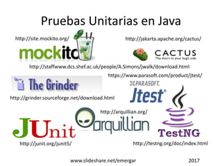 Pruebas Unitarias en Java
http://site.mockito.org/
http://junit.org/junit5/
http://jakarta.apache.org/cactus/
http://staffwww.dcs.shef.ac.uk/people/A.Simons/jwalk/download.html
http://testng.org/doc/index.html
http://arquillian.org/
http://grinder.sourceforge.net/download.html
https://www.parasoft.com/product/jtest/
www.slideshare.net/emergar 2017
 