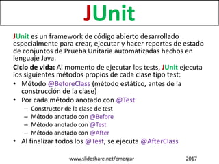 JUnit
JUnit es un framework de código abierto desarrollado
especialmente para crear, ejecutar y hacer reportes de estado
de conjuntos de Prueba Unitaria automatizadas hechos en
lenguaje Java.
Ciclo de vida: Al momento de ejecutar los tests, JUnit ejecuta
los siguientes métodos propios de cada clase tipo test:
• Método @BeforeClass (método estático, antes de la
construcción de la clase)
• Por cada método anotado con @Test
– Constructor de la clase de test
– Método anotado con @Before
– Método anotado con @Test
– Método anotado con @After
• Al finalizar todos los @Test, se ejecuta @AfterClass
www.slideshare.net/emergar 2017
 
