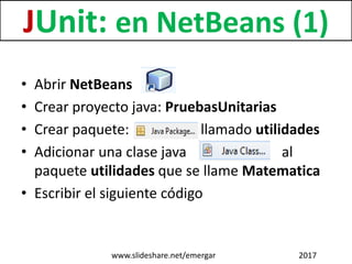 • Abrir NetBeans
• Crear proyecto java: PruebasUnitarias
• Crear paquete: llamado utilidades
• Adicionar una clase java al
paquete utilidades que se llame Matematica
• Escribir el siguiente código
JUnit: en NetBeans (1)
www.slideshare.net/emergar 2017
 