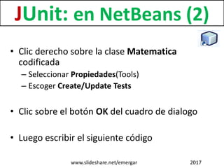 • Clic derecho sobre la clase Matematica
codificada
– Seleccionar Propiedades(Tools)
– Escoger Create/Update Tests
• Clic sobre el botón OK del cuadro de dialogo
• Luego escribir el siguiente código
JUnit: en NetBeans (2)
www.slideshare.net/emergar 2017
 