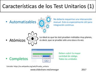 Características de los Test Unitarios (1)
• Automatizables
• Atómicos
• Completos
www.slideshare.net/emergar 2017
No debería requerirse una intervención
manual. Esto es especialmente útil para
integración continua.
Extraído: https://es.wikipedia.org/wiki/Prueba_unitaria
Lo ideal es que los test prueben métodos muy planos,
es decir, que se pruebe solo una cosa a la vez.
Deben cubrir la mayor
cantidad de código.
Todas las unidades
 