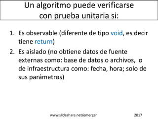 Un algoritmo puede verificarse
con prueba unitaria si:
1. Es observable (diferente de tipo void, es decir
tiene return)
2. Es aislado (no obtiene datos de fuente
externas como: base de datos o archivos, o
de infraestructura como: fecha, hora; solo de
sus parámetros)
www.slideshare.net/emergar 2017
 