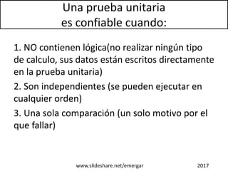 Una prueba unitaria
es confiable cuando:
1. NO contienen lógica(no realizar ningún tipo
de calculo, sus datos están escritos directamente
en la prueba unitaria)
2. Son independientes (se pueden ejecutar en
cualquier orden)
3. Una sola comparación (un solo motivo por el
que fallar)
www.slideshare.net/emergar 2017
 