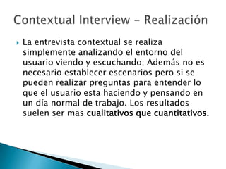    La entrevista contextual se realiza
    simplemente analizando el entorno del
    usuario viendo y escuchando; Además no es
    necesario establecer escenarios pero si se
    pueden realizar preguntas para entender lo
    que el usuario esta haciendo y pensando en
    un día normal de trabajo. Los resultados
    suelen ser mas cualitativos que cuantitativos.
 