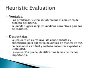    Ventajas:
    ◦ Los problemas suelen ser obtenidos al comienzo del
      proceso del diseño.
    ◦ Se puede sugerir mejores medidas correctivas para los
      diseñadores.

   Desventajas:
    ◦ Se requiere un cierto nivel de conocimientos y
      experiencia para aplicar la heurística de manera eficaz.
    ◦ En ocasiones es difícil y costoso encontrar expertos en
      usabilidad.
    ◦ La evaluación puede identificar los temas de menor
      importancia.
 