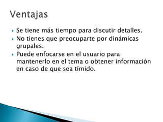    Se tiene más tiempo para discutir detalles.
   No tienes que preocuparte por dinámicas
    grupales.
   Puede enfocarse en el usuario para
    mantenerlo en el tema o obtener información
    en caso de que sea tímido.
 