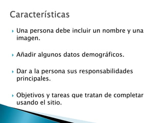    Una persona debe incluir un nombre y una
    imagen.

   Añadir algunos datos demográficos.

   Dar a la persona sus responsabilidades
    principales.

   Objetivos y tareas que tratan de completar
    usando el sitio.
 