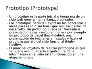    Un prototipo es la parte inicial o temprana de un
    sitio web generalmente llamado borrador.
   Los prototipos permiten expresar los conceptos e
    ideas para el sitio sin tener que realizar gastos de
    desarrollo. Un prototipo puede ser formado o
    presentado de casi cualquier manera por ejemplo
    un prototipo de papel (low-fidelity), una
    presentación de imágenes enlazadas y hasta el
    propio esqueleto del sitio funcional (high-
    fidelity).
   El principal objetivo de realizar prototipos es que
    se puede averiguar si la arquitectura de la
    información en el sitio esta funcionando en una
    etapa temprana.
 