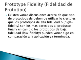    Existen varias discusiones acerca de que tipo
    de prototipos de deben de utilizar lo cierto es
    que los prototipos de alta fidelidad o (high-
    fidelity) son los mas parecidos al producto
    final y en cambio los prototipos de baja
    fidelidad (low-fidelity) pueden variar algo en
    comparación a la aplicación ya terminada.
 