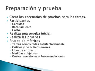    Crear los escenarios de pruebas para las tareas.
   Participantes
    ◦ Cantidad
    ◦ Reclutamiento
    ◦ Costo.
   Realiza una prueba inicial.
   Realiza las pruebas.
   Prueba de métricas
    ◦   Tareas completadas satisfactoriamente.
    ◦   Críticos y no críticos errores.
    ◦   Libre de errores.
    ◦   Medidas subjetivas.
    ◦   Gustos, aversiones y Recomendaciones
 