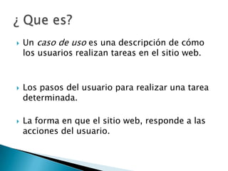    Un caso de uso es una descripción de cómo
    los usuarios realizan tareas en el sitio web.



   Los pasos del usuario para realizar una tarea
    determinada.

   La forma en que el sitio web, responde a las
    acciones del usuario.
 