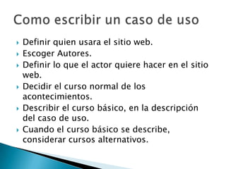    Definir quien usara el sitio web.
   Escoger Autores.
   Definir lo que el actor quiere hacer en el sitio
    web.
   Decidir el curso normal de los
    acontecimientos.
   Describir el curso básico, en la descripción
    del caso de uso.
   Cuando el curso básico se describe,
    considerar cursos alternativos.
 