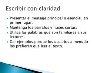   Presentar el mensaje principal o esencial, en
    primer lugar.
   Mantenga los párrafos y frases cortas.
   Utilice las palabras que son familiares a sus
    lectores.
   Dar ejemplos porque los usuarios a menudo
    los prefieren que leer el texto.
 