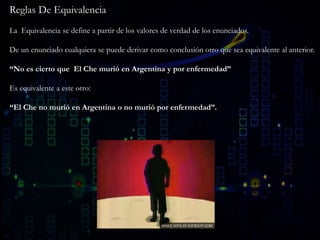 Reglas De Equivalencia
La Equivalencia se define a partir de los valores de verdad de los enunciados.
De un enunciado cualquiera se puede derivar como conclusión otro que sea equivalente al anterior.
“No es cierto que El Che murió en Argentina y por enfermedad”
Es equivalente a este otro:
“El Che no murió en Argentina o no murió por enfermedad”.
 