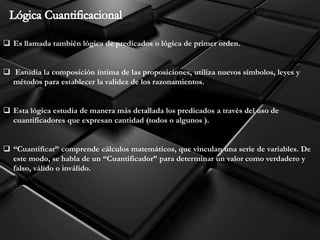  Es llamada también lógica de predicados o lógica de primer orden.
 Estudia la composición íntima de las proposiciones, utiliza nuevos símbolos, leyes y
métodos para establecer la validez de los razonamientos.
 Esta lógica estudia de manera más detallada los predicados a través del uso de
cuantificadores que expresan cantidad (todos o algunos ).
 “Cuantificar” comprende cálculos matemáticos, que vinculan una serie de variables. De
este modo, se habla de un “Cuantificador” para determinar un valor como verdadero y
falso, válido o inválido.
 