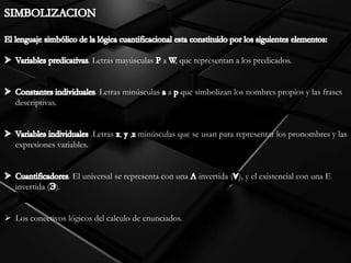 . Letras mayúsculas a , que representan a los predicados.
. Letras minúsculas a que simbolizan los nombres propios y las frases
descriptivas.
.Letras , , minúsculas que se usan para representar los pronombres y las
expresiones variables.
. El universal se representa con una invertida ( ), y el existencial con una E
invertida ( ).
 Los conectivos lógicos del calculo de enunciados.
 