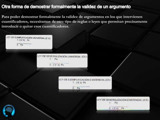 Para poder demostrar formalmente la validez de argumentos en los que intervienen
cuantificadores, necesitamos de otro tipo de reglas o leyes que permitan precisamente
introducir o quitar esos cuantificadores.
 
