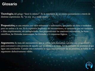 Glosario
Tautología; del griego “decir lo mismo”. Es la repetición de un mismo pensamiento a través de
distintas expresiones. Ej. “yo soy yo, y nadie mas”.
Proposición; es una oración con valor referencial o informativo, que puede ser falsa o verdadera
pero no ambas a la vez. Es la expresión lingüística del razonamiento, se caracteriza por ser verdadera
o falsa empíricamente, sin ambigüedades. Son proposiciones las oraciones aseverativas, las leyes
científicas, las fórmulas matemáticas, las fórmulas y/o esquemas lógicos.
Argumento; Se trata del razonamiento que se utiliza para demostrar o probar una proposición o
para convencer a otra persona de aquello que se afirma o se niega. Es un conjunto de premisas al que
sigue una conclusión. Cuando esta conclusión se sigue necesariamente de las premisas, se habla de un
argumento deductivamente válido.
 