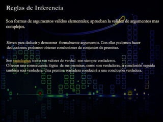 Son formas de argumentos validos elementales; aprueban la validez de argumentos mas
complejos.
Sirven para deducir y demostrar formalmente argumentos. Con ellas podemos hacer
deducciones; podemos obtener conclusiones de conjuntos de premisas.
Son tautologías; todos sus valores de verdad son siempre verdaderos.
Ofrecen una consecuencia lógica de sus premisas, como son verdaderas, la conclusión seguida
también será verdadera. Una premisa verdadera conducirá a una conclusión verdadera.
 