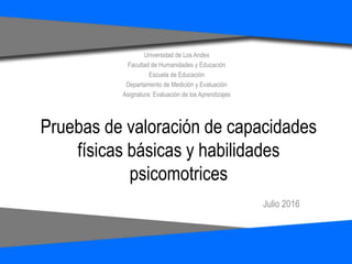 Pruebas de valoración de capacidades
físicas básicas y habilidades
psicomotrices
Julio 2016
Universidad de Los Andes
Facultad de Humanidades y Educación
Escuela de Educación
Departamento de Medición y Evaluación
Asignatura: Evaluación de los Aprendizajes
 