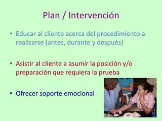 Plan / Intervención Educar al cliente acerca del procedimiento a realizarse (antes, durante y después) Asistir al cliente a asumir la posición y/o preparación que requiera la prueba Ofrecer soporte emocional 