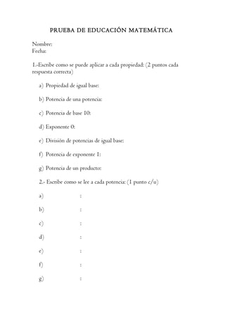 PRUEBA DE EDUCACIÓN MATEMÁTICA

Nombre:
Fecha:

1.-Escribe como se puede aplicar a cada propiedad: (2 puntos cada
respuesta correcta)

   a) Propiedad de igual base:

   b) Potencia de una potencia:

   c) Potencia de base 10:

   d) Exponente 0:

   e) División de potencias de igual base:

   f) Potencia de exponente 1:

   g) Potencia de un producto:

   2.- Escribe como se lee a cada potencia: (1 punto c/u)

   a)                :

   b)                :

   c)                :

   d)                :

   e)                :

   f)                :

   g)                :
 