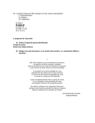 44. ¿Cuál(es) figura(s) NO consta(n) en los versos subrayados?
I. Personificación.
II. Epíteto.
III. Hipérbole.
A) Sólo I
B) Sólo II
C) Sólo III
D) Sólo I y III
E) I, II y II
II. preguntas de desarrollo:
A) Analice el siguiente poema identificando
Temple de animo
Numero de silabas métricas
B) Explique por qué este poema es un soneto. (de acuerdo a su composición silábica y
estrófica)
I
Del nicho helado en que los hombres te pusieron,
te bajaré a la tierra humilde y soleada.
Que he de dormirme en ella los hombres no supieron,
y que hemos de soñar sobre la misma almohada.
Te acostaré en la tierra soleada con una
dulcedumbre de madre para el hijo dormido,
y la tierra ha de hacerse suavidades de cuna
al recibir tu cuerpo de niño dolorido.
Luego iré espolvoreando tierra y polvo de rosas,
y en la azulada y leve polvareda de luna,
los despojos livianos irán quedando presos.
Me alejaré cantando mis venganzas hermosas,
¡porque a ese hondor recóndito la mano de ninguna
bajará a disputarme tu puñado de huesos!
Los Sonetos de la muerte
Gabriela Mistral
 
