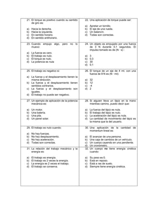 21. El torque es positivo cuando su sentido   22. Una aplicación de torque puede ser:
    de giro es:
                                              a)    Apretar un tornillo.
a)   Hacia la derecha.                        b)    El eje de una rueda.
b)   Hacia la izquierda.                      c)    Un balancín.
c)   En sentido horario.                      d)    Todas son correctas.
d)   En sentido antihorario.

23. Cuando empujo algo, pero no lo            24. Un objeto es empujado por una fuerza
    muevo:                                        de 3 N durante 0,1 segundos. El
                                                  impulso tomado es de (N ∙ s) :
a)   La fuerza es cero.
b)   El trabajo es nulo.                      a)    3
c)   El torque es nulo.                       b)    0,3
d)   La potencia es nula                      c)    30
                                              d)    0,1

25. El trabajo es negativo si:                26. El torque de un eje de 4 mt. con una
                                                  fuerza de 8 N es (N ∙ mt):
a) La fuerza y el desplazamiento tienen la
   misma dirección.                           a)    32
b) La fuerza y el desplazamiento tienen       b)    12
   sentidos contrarios.                       c)    -4
c) La fuerza y el desplazamiento son          d)    2
   iguales.
d) El trabajo no puede ser negativo.

27. Un ejemplo de aplicación de la potencia   28. Si alguien lleva un lápiz en la mano
    mecánica es:                                  mientras camino, puedo decir que:

a)   Un motor.                                a)    La fuerza del lápiz es nula.
b)   Una batería.                             b)    El trabajo del lápiz es nulo.
c)   Una pila.                                c)    La aceleración del lápiz es nula.
d)   Un panel solar.                          d)    La cantidad de movimiento del lápiz es
                                                    la misma que la del usuario.

29. El trabajo es nulo cuando:                30. Una aplicación de la cantidad de
                                                  momentum lineal es:
a)   No hay fuerzas.
b)   No hay desplazamiento.                   a)    El avanzar de una persona.
c)   No hay aceleración.                      b)    Una caja de cambios de un vehículo.
d)   Todas son correctas.                     c)    Un cuerpo cayendo en una pendiente.
                                              d)    Un cronómetro.
31. La relación del trabajo mecánico y la     32.   Un cuerpo no tiene energía cinética
    energía es:                                     cuando:

a)   El trabajo es energía.                   a)    Su peso es 0.
b)   El trabajo es 2 veces la energía.        b)    Está en reposo.
c)   La energía es 2 veces el trabajo.        c)    Está a ras de suelo.
d)   El trabajo se conserva.                  d)    Siempre tiene energía cinética.
 