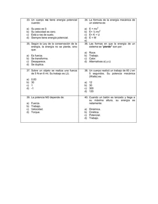 33. Un cuerpo no tiene energía potencial     34. La fórmula de la energía mecánica de
    cuando:                                      un sistema es:
                                                          2
a)   Su peso es 0.                           a)    E = mc
                                                           2
b)   Su velocidad es cero.                   b)    E= ½ mv
c)   Está a ras de suelo.                    c)    E= K + U
d)   Siempre tiene energía potencial.        d)    E=W
                                             e)
35. Según la Ley de la conservación de la    36.   Las formas en que la energía de un
    energía, la energía no se pierde, sino         sistema se “pierde” son por:
    que:
                                             a)    Roce.
a)   Es fuerza.                              b)    Trabajo.
b)   Se transforma.                          c)    Calor.
c)   Desaparece.                             d)    Alternativas a) y c)
d)   Se duplica.

37. Sobre un objeto se realiza una fuerza    38. Un cuerpo realizó un trabajo de 60 J en
    de 5 N en 6 mt. Su trabajo es (J):           5 segundos. Su potencia mecánica
                                                 (Watts) es:
a)   0,83
b)   30                                      a)    12
c)   1                                       b)    30
d)   -1                                      c)    300
                                             d)    120

39. La potencia NO depende de:               40. Cuando un balón es lanzado y llega a
                                                 su máxima altura, su energía es
a)   Fuerza.                                     netamente:
b)   Trabajo.
c)   Velocidad.                              a)    Dinámica.
d)   Torque.                                 b)    Cinética.
                                             c)    Potencial.
                                             d)    Trabajo.
 