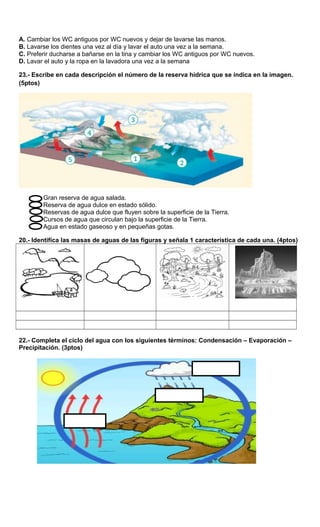 A. Cambiar los WC antiguos por WC nuevos y dejar de lavarse las manos.
B. Lavarse los dientes una vez al día y lavar el auto una vez a la semana.
C. Preferir ducharse a bañarse en la tina y cambiar los WC antiguos por WC nuevos.
D. Lavar el auto y la ropa en la lavadora una vez a la semana
23.- Escribe en cada descripción el número de la reserva hídrica que se indica en la imagen.
(5ptos)
Gran reserva de agua salada.
Reserva de agua dulce en estado sólido.
Reservas de agua dulce que fluyen sobre la superficie de la Tierra.
Cursos de agua que circulan bajo la superficie de la Tierra.
Agua en estado gaseoso y en pequeñas gotas.
20.- Identifica las masas de aguas de las figuras y señala 1 característica de cada una. (4ptos)
22.- Completa el ciclo del agua con los siguientes términos: Condensación – Evaporación –
Precipitación. (3ptos)
 