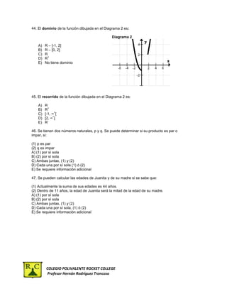 44. El dominio de la función dibujada en el Diagrama 2 es:

                                                Diagrama 2

    A)   R – [-1, 2]
    B)   R – [0, 2]
    C)   R
           +
    D)   R
    E)   No tiene dominio




45. El recorrido de la función dibujada en el Diagrama 2 es:

    A)   R
           +
    B)   R
                +
    C)   [-1, ∞ [
               +
    D)   [2, ∞ [
           -
    E)   R

46. Se tienen dos números naturales, p y q. Se puede determinar si su producto es par o
impar, si:

(1) p es par
(2) q es impar
A) (1) por sí sola
B) (2) por sí sola
C) Ambas juntas, (1) y (2)
D) Cada una por sí sola (1) ó (2)
E) Se requiere información adicional

47. Se pueden calcular las edades de Juanita y de su madre si se sabe que:

(1) Actualmente la suma de sus edades es 44 años.
(2) Dentro de 11 años, la edad de Juanita será la mitad de la edad de su madre.
A) (1) por sí sola
B) (2) por sí sola
C) Ambas juntas, (1) y (2)
D) Cada una por sí sola, (1) ó (2)
E) Se requiere información adicional




         COLEGIO POLIVALENTE ROCKET COLLEGE
         Profesor Hernán Rodríguez Troncoso
 