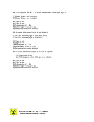 48. En la expresión            , se puede determinar los valores de a, b y c si:

(1) El valor de a y b son conocidos.
(2) El valor de a y c son conocidos.

A) (1) por sí sola
B) (2) por sí sola
C) Ambas juntas, (1) y (2)
D) Cada una por sí sola, (1) ó (2)
E) Se requiere información adicional.

49. Se puede determinar el monto de una deuda si:

(1) La cuota mínima a pagar es el 5% de la deuda.
(2) La cuota mínima a pagar es de $ 12.000.

A) (1) por sí sola
B) (2) por sí sola
C) Ambas juntas, (1) y (2)
D) Cada una por sí sola, (1) ó (2)
E) Se requiere información adicional

50. Se puede determinar el precio de un saco de papas si:

    (1) El saco pesa 80 kg.
    (2) El kilo de papas vale el doble que el de cebollas.

A) (1) por sí sola
B) (2) por sí sola
C) Ambas juntas, (1) y (2)
D) Cada una por sí sola, (1) ó (2)
E) Se requiere información adicional




         COLEGIO POLIVALENTE ROCKET COLLEGE
         Profesor Hernán Rodríguez Troncoso
 